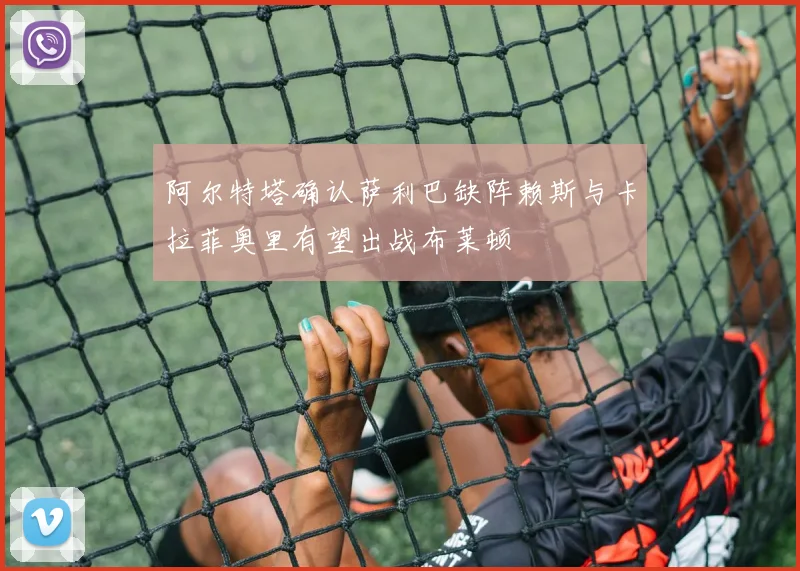 阿尔特塔确认萨利巴缺阵赖斯与卡拉菲奥里有望出战布莱顿