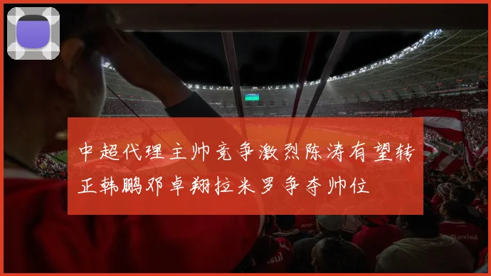 中超代理主帅竞争激烈陈涛有望转正韩鹏邓卓翔拉米罗争夺帅位