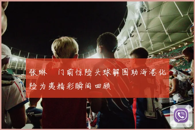 张琳芃门前惊险头球解围助海港化险为夷精彩瞬间回顾