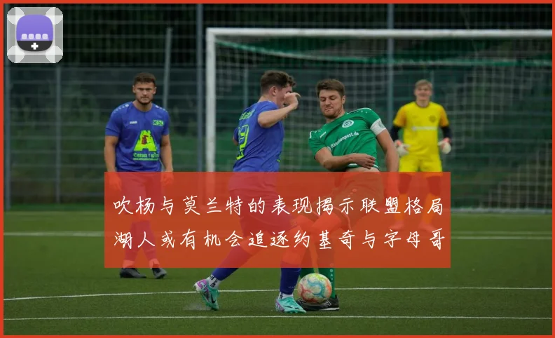 吹杨与莫兰特的表现揭示联盟格局湖人或有机会追逐约基奇与字母哥