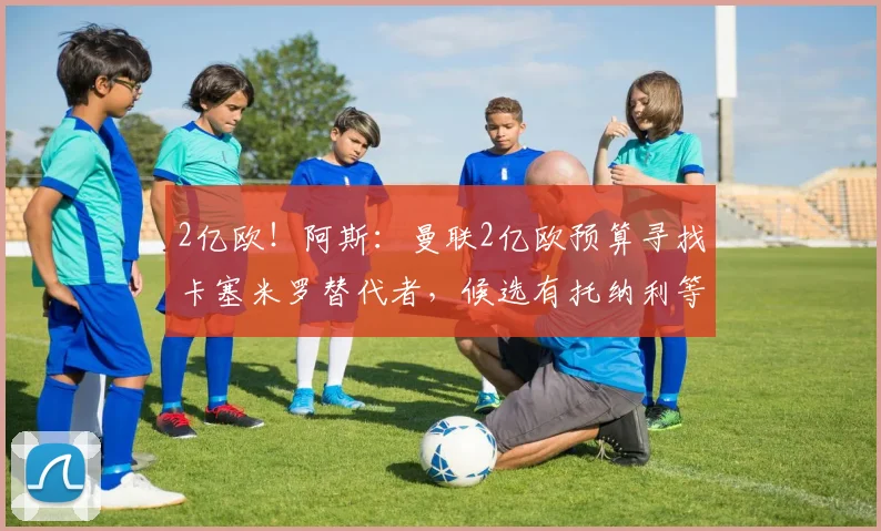 2亿欧！阿斯：曼联2亿欧预算寻找卡塞米罗替代者，候选有托纳利等