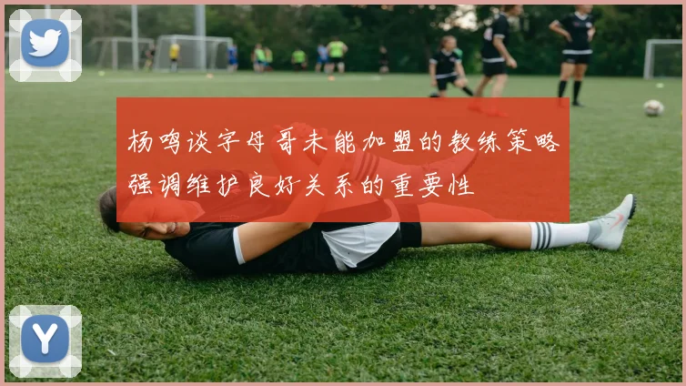 杨鸣谈字母哥未能加盟的教练策略强调维护良好关系的重要性
