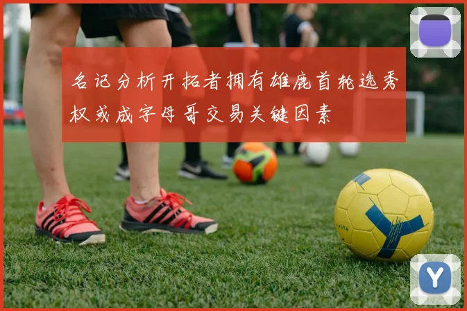 名记分析开拓者拥有雄鹿首轮选秀权或成字母哥交易关键因素