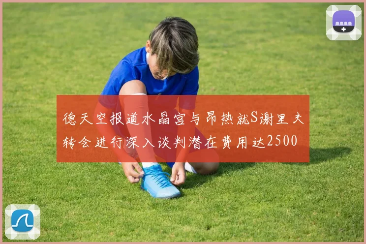 德天空报道水晶宫与昂热就S谢里夫转会进行深入谈判潜在费用达2500万欧元