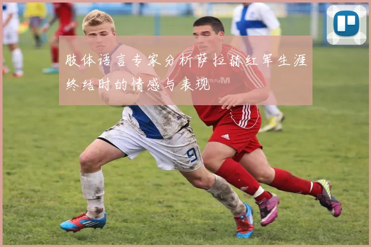 肢体语言专家分析萨拉赫红军生涯终结时的情感与表现