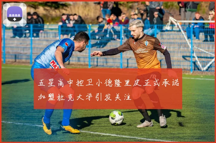 五星高中控卫小德隆里皮正式承诺加盟杜克大学引发关注