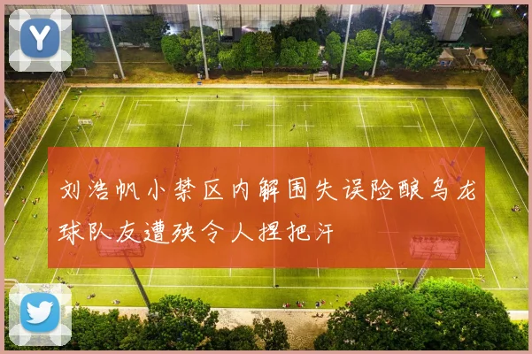 刘浩帆小禁区内解围失误险酿乌龙球队友遭殃令人捏把汗