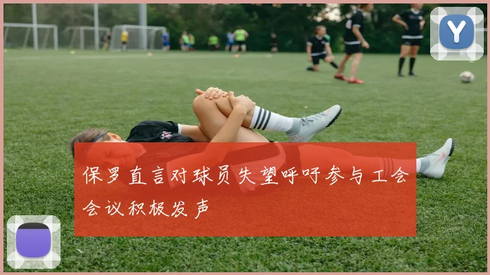 保罗直言对球员失望呼吁参与工会会议积极发声