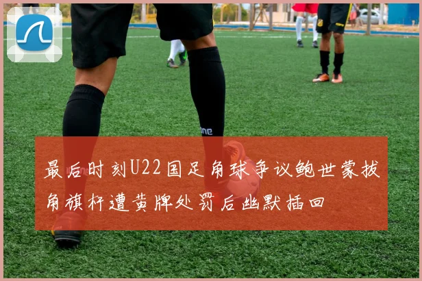 最后时刻U22国足角球争议鲍世蒙拔角旗杆遭黄牌处罚后幽默插回