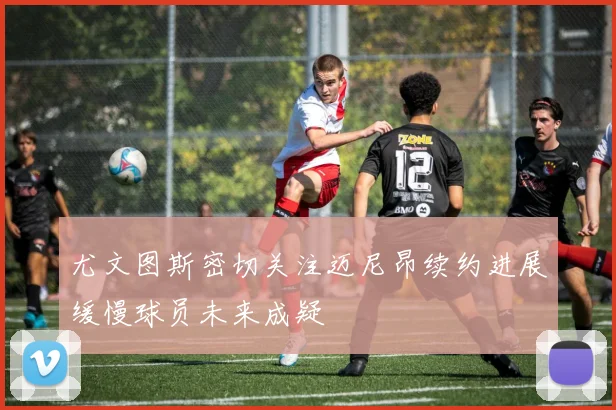 尤文图斯密切关注迈尼昂续约进展缓慢球员未来成疑