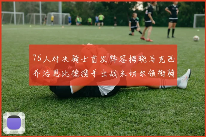 76人对决骑士首发阵容揭晓马克西乔治恩比德携手出战米切尔领衔骑士